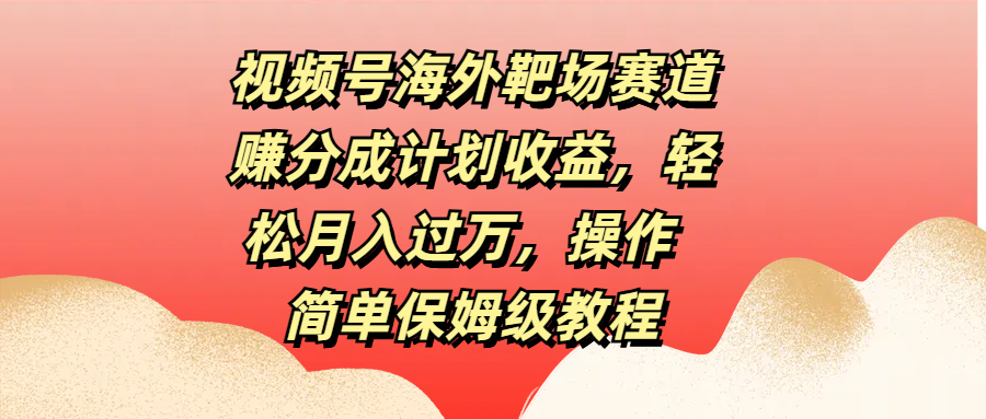 视频号海外靶场赛道赚分成计划收益，轻松月入过万，操作简单保姆级教程-易学副业
