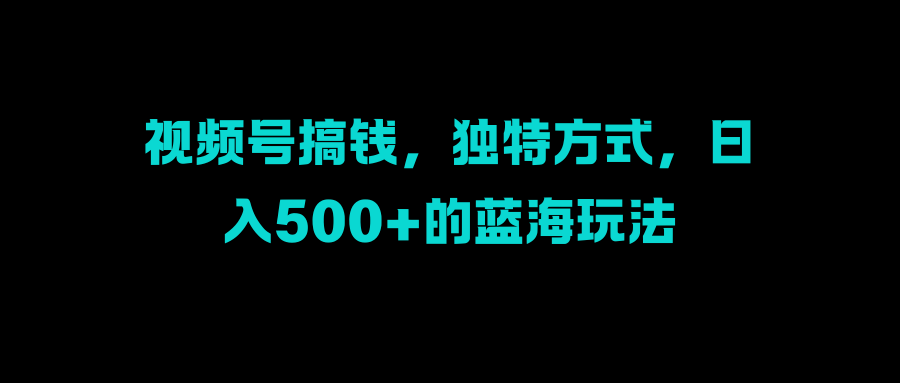 视频号搞钱，独特方式，日入500+的蓝海玩法-易学副业