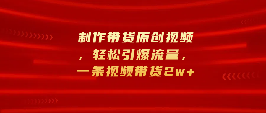 制作带货原创视频，轻松引爆流量，一条视频带货2w+-易学副业