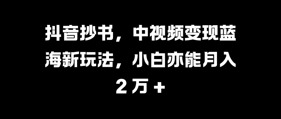 抖音抄书，中视频变现蓝海新玩法，小白亦能月入 2 万 +-易学副业