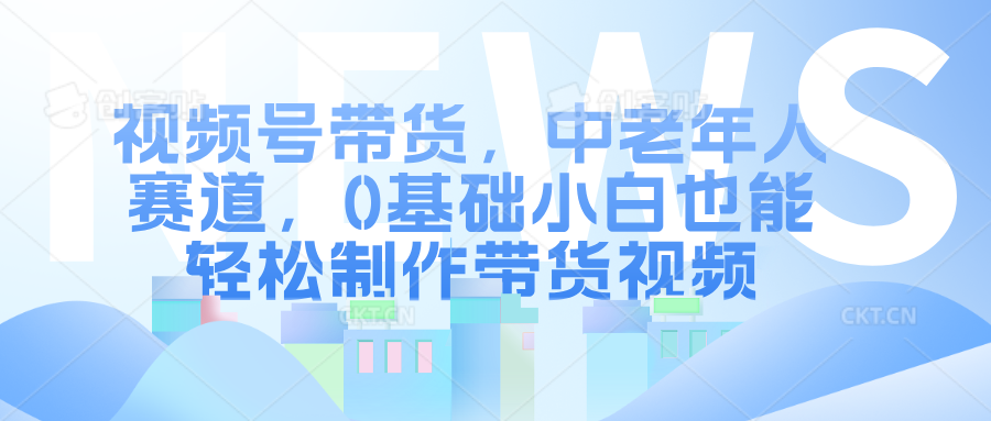 视频号带货，中老年人赛道，0基础小白也能轻松制作带货视频-易学副业