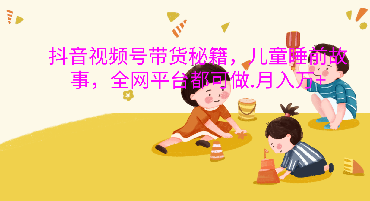 抖音视频号带货新风口：儿童睡前故事，轻松月入过万！-易学副业