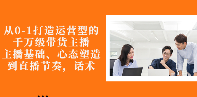 【副业项目3141期】怎样从0-1打造运营型的千万级带货主播：主播基础、心态塑造，到直播节奏，话术-易学副业