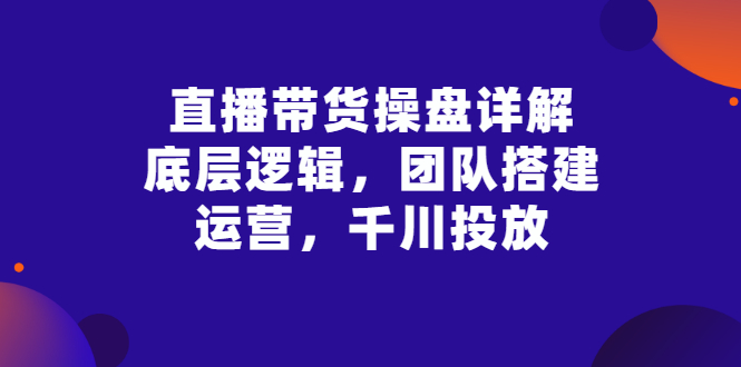 【副业项目3356期】直播带货操盘详解：底层逻辑，团队搭建，运营，千川投放（带货直播如何运营课程）-易学副业