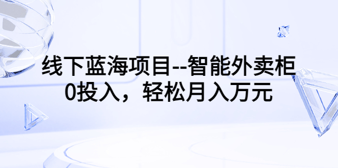 【副业项目3603期】月收入过万的线下蓝海项目（智能外卖柜项目，0投入创业）-易学副业