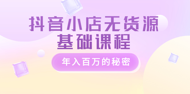 【副业项目3748期】抖音小店无货源基础课程，抖店无货源怎么操作-易学副业