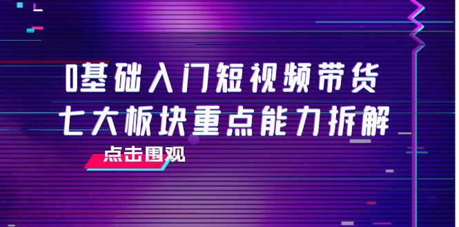 【副业项目4238期】0基础入门短视频带货，七大板块重点能力拆解，7节精品课4小时干货-易学副业