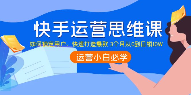 【副业项目4241期】快手运营思维课：如何锁定用户，快速打造爆款 3个月从0到日销10W-易学副业