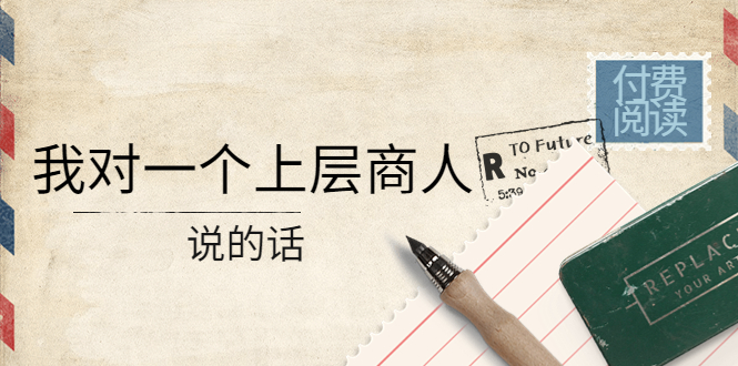 【副业项目4378期】某公众号付费阅读：我对一个上层商人说的话（价值500元付费文章）-易学副业