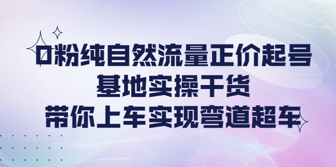 【副业项目4381期】0粉纯自然流量正价起号基地实操干货，带你上车实现弯道超车-易学副业