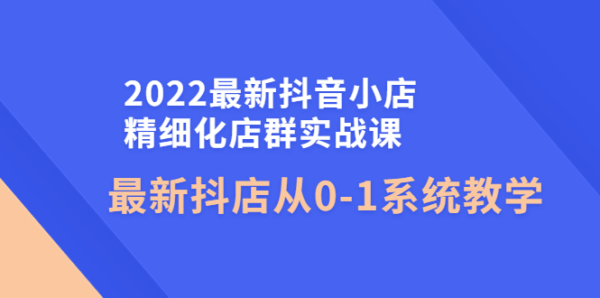 【副业项目4451期】2022最新抖音小店精细化店群实战课，最新抖店从0-1系统教学-易学副业
