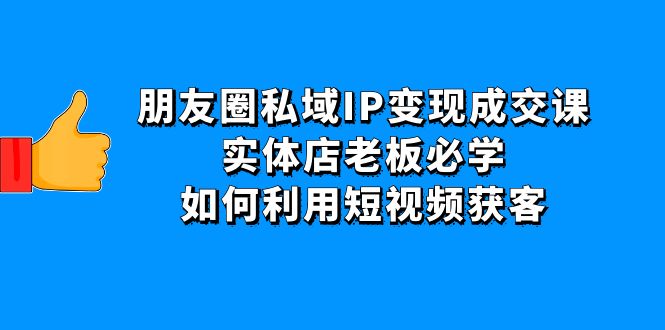 【副业项目4697期】朋友圈私域IP变现成交课:实体店老板必学,如何利用短视频获客-易学副业