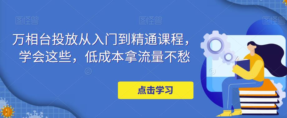 【副业项目5117期】万相台投放·新手到精通课程，学会这些，低成本拿流量不愁-易学副业