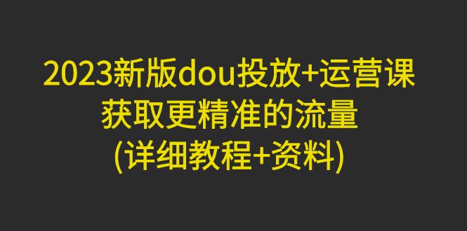 【副业项目5046期】2023新版dou投放+运营课：获取更精准的流量(详细教程+资料)-易学副业