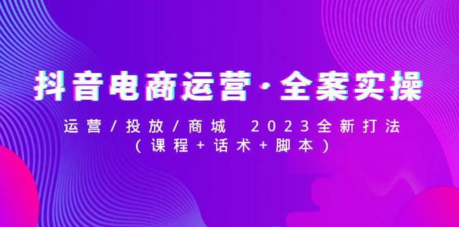 【副业项目5081期】抖音电商运营·全案实操：运营/投放/商城 2023全新打法(课程+话术+脚本)-易学副业