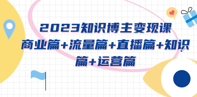 【副业项目5613期】2023知识博主变现实战进阶课：商业篇+流量篇+直播篇+知识篇+运营篇-易学副业