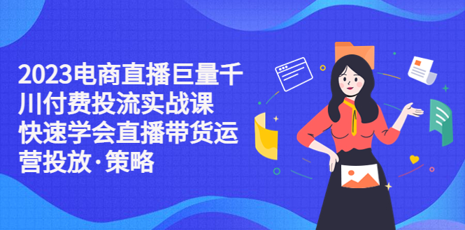 【副业项目5475期】2023电商直播巨量千川付费投流实战课，快速学会直播带货运营投放·策略-易学副业