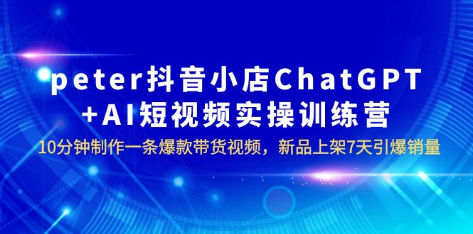【副业项目6296期】peter抖音小店ChatGPT+AI短视频实训 10分钟做一条爆款带货视频 7天引爆销量-易学副业
