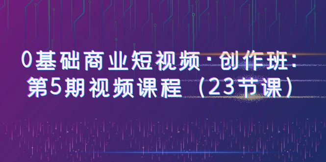 【副业项目6157期】0基础商业短视频·创作班：第5期视频课程（23节课）-易学副业