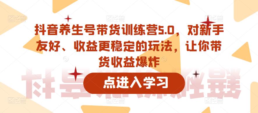 【副业项目6325期】抖音养生号带货训练营5.0，对新手友好、收益更稳定的玩法，让你带货收益爆炸（更新）-易学副业