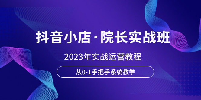 【副业项目6042期】抖音小店·院长实战班，2023年实战运营教程，从0-1手把手系统教学-易学副业