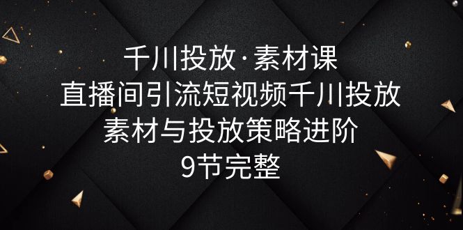 【副业项目6031期】千川投放·素材课：直播间引流短视频千川投放素材与投放策略进阶，9节完整-易学副业