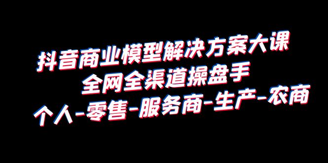 【副业项目6432期】抖音商业 模型解决方案大课 全网全渠道操盘手 个人-零售-服务商-生产-农商-易学副业