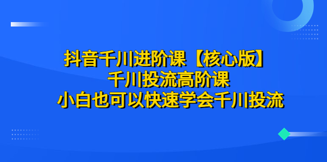 【副业项目6640期】抖音千川进阶课【核心版】 千川投流高阶课 小白也可以快速学会千川投流-易学副业