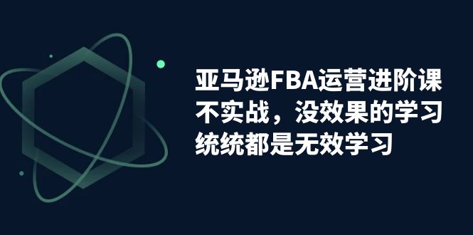 【副业项目7368期】亚马逊-FBA运营进阶课，不实战，没效果的学习，统统都是无效学习-易学副业