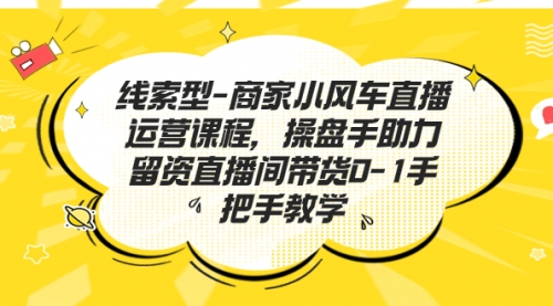 【副业项目7258期】商家小风车直播运营课程，操盘手助力留资直播间带货0-1手把手教学-易学副业