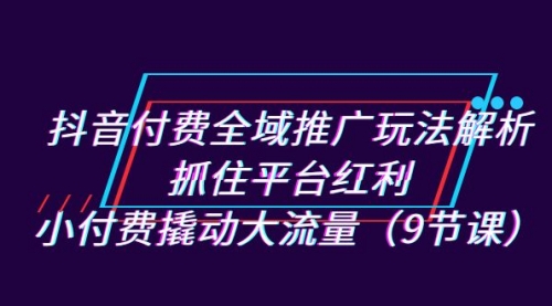 【副业项目7305期】抖音付费全域推广玩法解析：抓住平台红利，小付费撬动大流量（9节课）-易学副业
