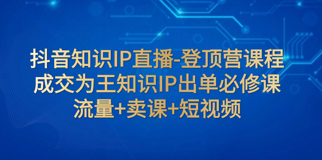 【副业项目8034期】抖音知识IP直播-登顶营课程：成交为王知识IP出单必修课 流量+卖课+短视频-易学副业