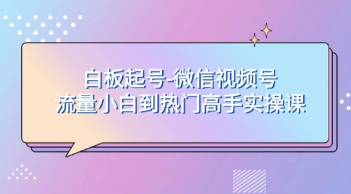 【副业项目8198期】白板起号-微信视频号流量小白到热门高手实操课-易学副业