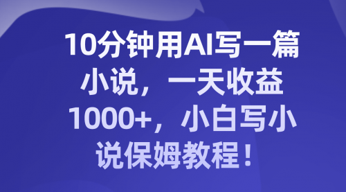 【副业项目8248期】10分钟用AI写一篇小说，一天收益1000+，小白写小说保姆教程！-易学副业