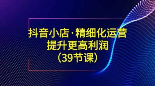 【副业8917期】抖音小店·精细化运营：提升·更高利润（39节课）-易学副业