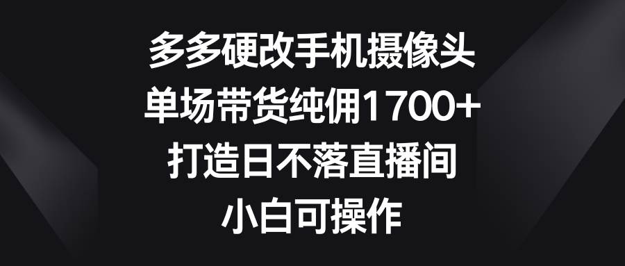 多多硬改手机摄像头，单场带货纯佣1700+，打造日不落直播间，小白可操作-易学副业