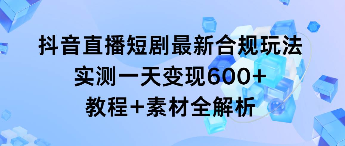 抖音直播短剧最新合规玩法，实测一天变现600+，教程+素材全解析-易学副业