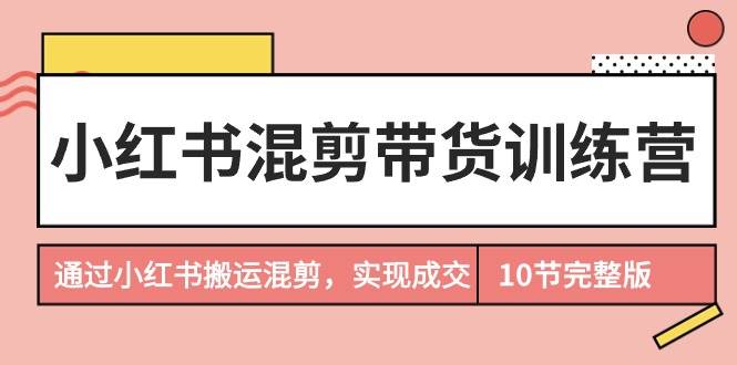 小红书混剪带货训练营，通过小红书搬运混剪，实现成交（10节课完结版）-易学副业