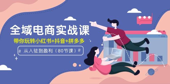 全域电商实战课：从入驻到盈利，带你玩转小红书+抖音+拼多多（80节课）-易学副业