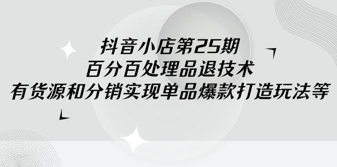 抖音小店-第25期，百分百处理品退技术，有货源和分销实现单品爆款打造玩法-易学副业