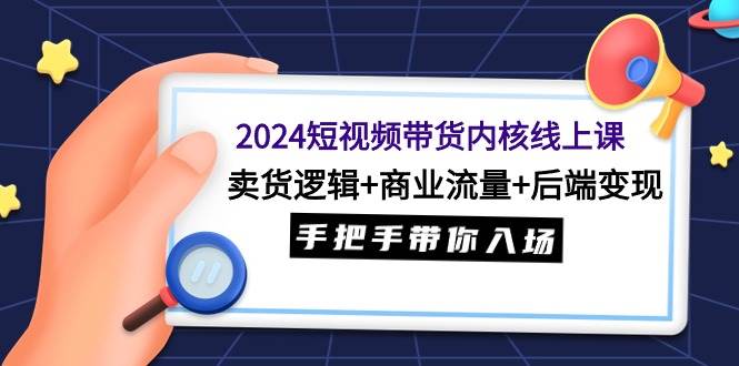 2024短视频带货内核线上课：卖货逻辑+商业流量+后端变现，手把手带你入场-易学副业