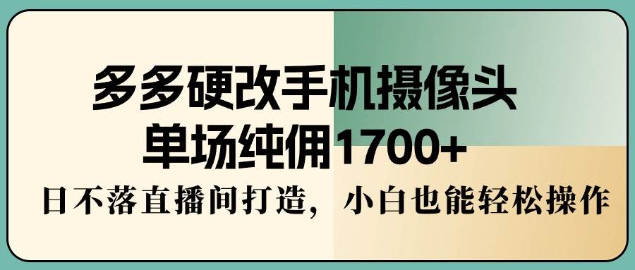 多多硬改手机摄像头，单场纯佣1700+，日不落直播间打造，小白也能轻松操作-易学副业
