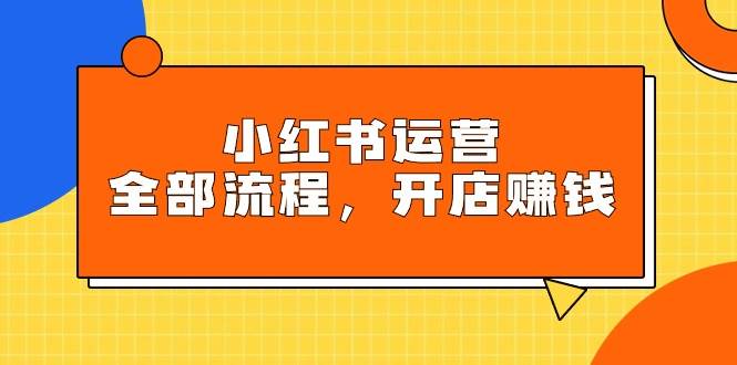 小红书运营全部流程，掌握小红书玩法规则，开店赚钱-易学副业