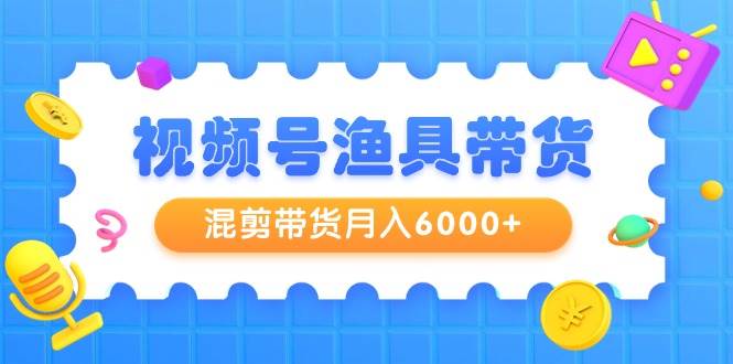 视频号渔具带货，混剪带货月入6000+，起号剪辑选品带货-易学副业