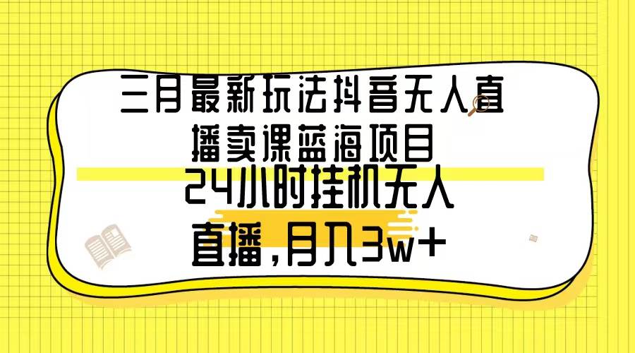 三月最新玩法抖音无人直播卖课蓝海项目，24小时无人直播，月入3w+-易学副业