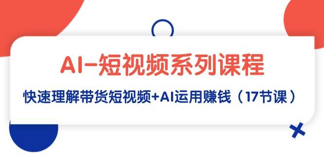 AI-短视频系列课程，快速理解带货短视频+AI运用赚钱（17节课）-易学副业