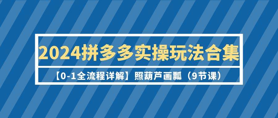 2024拼多多实操玩法合集【0-1全流程详解】照葫芦画瓢（9节课）-易学副业
