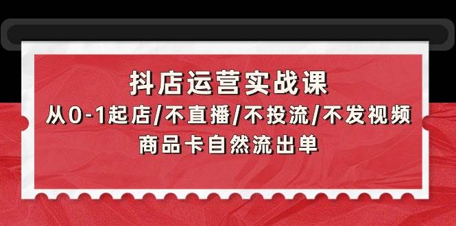 抖店运营实战课：从0-1起店/不直播/不投流/不发视频/商品卡自然流出单-易学副业