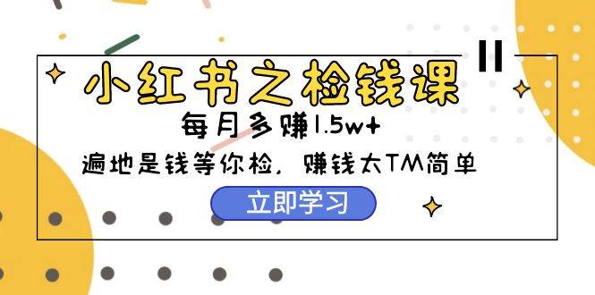 小红书之检钱课：从0开始实测每月多赚1.5w起步，赚钱真的太简单了（98节）-易学副业