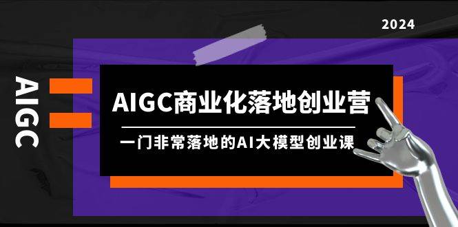 AIGC-商业化落地创业营，一门非常落地的AI大模型创业课（8节课+资料）-易学副业